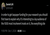 Daniel Litt @littmath in order to get taxpayer funding for your research you should first have to explain why it's interesting to a lay audience of the 1000 most incoherent incels on X, the everything site 11:56 PM · Dec 1, 2024 40.8K Views