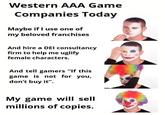Western AAA Game Companies Today Maybe if I use one of my beloved franchises And hire a DEI consultancy firm to help me uglify female characters. And tell gamers "If this game is not for you, don't buy it". My game will sell millions of copies.