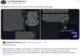 Lost Media Busters LMB @LostMediaBuster Muppet History, you owe them a proper apology. wanted to say thank you and to sincerely wish you the best too! Thank you for using your voice to speak out about Joshua/Muppet History's serial harassment of women. I was one of his targets myself, and it was super scary for me, because I felt so alone and so afraid to speak up about it, worried nobody would believe me. I wanted to say thank you for speaking out on him on your story and for inspiring many other women to come out and talk on it too Much love! And also, I hope you are okay! So many stand with you and I hope you feel empowered and uplifted during this Thank you again. You gave me courage I didn't even know I had and I'm grateful For starters - there are many, many, many people affected. I want to make that very clear. Whether it was sexual abuse and misconduct or bullying people in this community. I will not let him reduce it to nothing. I will not let these people be invalidated. Hi Megan, we don't know each other but i saw that you might involved with the Joshua Gillespie stuff going on. He has been overly friendly sending sexual jokes and flirtatious messages to me and 3 other people that I know of. I am It was never supposed to be something other than me expressing that, but I was met with SO MANY PEOPLE telling me they had the same experience. Or worse. Some, much worse. After that, I felt I had a responsibility to keep speaking up in my private way. I wanted to let the community members I knew aware. I had even talked to Josh last night to try to avoid still going public with all of this s---. He was going to own up to the REAL HURT he has caused. But chose to take that cop out, BS apology route instead. You all deserve to know. muppethistory Damn gurl that mouth opens wide 09 HHHAHAHAH stop I'm dead OCT 18 AT 032 PM Muppet History @HistoryMuppet - 19h Good Evening We wanted to take a moment to address some concerns that have arisen as of late. Before we dive into these concerns, we want to thank you for your continued support and encouragement. We acknowledge that we are human... Show more