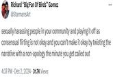 Richard "Big Fan Of Birds" Gomez @StarmansArt sexually harassing people in your community and playing it off as consensual flirting is not okay and you can't make it okay by twisting the narrative with a non-apology the minute you get called out 4:37 PM - Dec 2, 2024 - 31.7K Views