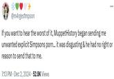 @m4rges1mpson If you want to hear the worst of it, Muppet History began sending me unwanted explicit Simpsons p---... it was disgusting & he had no right or reason to send that to me. 7:13 PM • Dec 2, 2024 52.8K Views