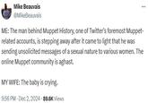 Mike Beauvais @MikeBeauvais ME: The man behind Muppet History, one of Twitter's foremost Muppet- related accounts, is stepping away after it came to light that he was sending unsolicited messages of a sexual nature to various women. The online Muppet community is aghast. MY WIFE: The baby is crying. 9:56 PM - Dec 2, 2024 89.6K Views