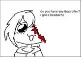 do you have any ibuprofen? i got a headache