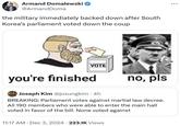 Armand Domalewski @ArmandDoma the military immediately backed down after South Korea's parliament voted down the coup VOTE you're finished Joseph Kim @josungkim • 4h no, pls BREAKING: Parliament votes against martial law decree. All 190 members who were able to enter the main hall voted in favor of the bill. None voted against 11:17 AM Dec 3, 2024 223.1K Views