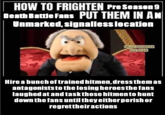 HOW TO FRIGHTEN Pre Season 9 Death Battle Fans PUT THEM IN AN Unmarked, signallesslocation FUNNY THOUGHTS AND JOKES Hire a bunch of trained hitmen, dress them as antagonists to the losing heroes the fans laughed at and task those hitmen to hunt down the fans until they either perish or regrettheir actions
