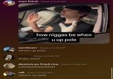 A meme using the phrase "when you up pole." The term "pole" is "AAVE":https://knowyourmeme.com/memes/cultures/aave-african-american-vernacular-english slang that means gun, and is used similarly to slang terms like "strap" or "stick." The phrase "when you up pole" came to be used to joke about people acting meek and scared after learning that you have a gun.