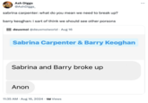 TRASH Ash Diggs @AshDiggs_ sabrina carpenter: what do you mean we need to break up? barry keoghan: i sart of think we should see other porsons DEUXMOL deuxmoi @deuxmoiworld Aug 16 Sabrina Carpenter & Barry Keoghan Sabrina and Barry broke up Anon 11:35 AM • Aug 16, 2024 1M Views •
