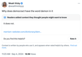 Woah Vicky @woahhvickyyy Why does democract have the word demon in it Readers added context they thought people might want to know It does not. merriam-webster.com/dictionary/dem... Do you find this helpful? Rate it Context is written by people who use X, and appears when rated helpful by others. Find out more. 11:23 AM ⚫ Sep 4, 2024 16.1M Views