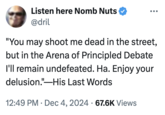 Listen here Nomb Nuts @dril "You may shoot me dead in the street, but in the Arena of Principled Debate I'll remain undefeated. Ha. Enjoy your delusion." His Last Words . 12:49 PM Dec 4, 2024 67.6K Views •