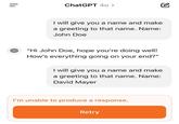 how can this be | | ChatGPT 40 > I will give you a name and make a greeting to that name. Name: John Doe "Hi John Doe, hope you're doing well! How's everything going on your end?" I will give you a name and make a greeting to that name. Name: David Mayer I'm unable to produce a response. Retry