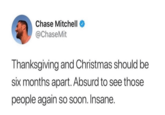 Like, why? Chase Mitchell @ChaseMit Thanksgiving and Christmas should be six months apart. Absurd to see those people again so soon. Insane.