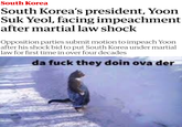 South Korea South Korea's president, Yoon Suk Yeol, facing impeachment after martial law shock Opposition parties submit motion to impeach Yoon after his shock bid to put South Korea under martial law for first time in over four decades da f--- they doin ova der