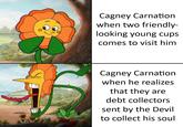 Cagney Carnation when two friendly- looking young cups comes to visit him Cagney Carnation when he realizes that they are debt collectors sent by the Devil to collect his soul
