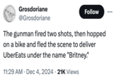 Grosdoriane @Grosdoriane Follow The gunman fired two shots, then hopped on a bike and fled the scene to deliver UberEats under the name "Britney." • 11:29 AM Dec 4, 2024 21K Views .