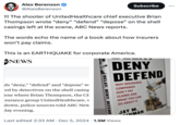Alex Berenson @AlexBerenson Subscribe ... !!! The shooter of UnitedHealthcare chief executive Brian Thompson wrote "deny" "defend" "depose" on the shell casings left at the scene, ABC News reports. The words echo the name of a book about how insurers won't pay claims. This is an EARTHQUAKE for corporate America. NEWS DELAY, DENY, DEFEND DENY DEFEND WHY INSURANCE COMPANIES DON'T PAY CLAIMS AND ds "deny," "defend" and "depose" w ed by detectives on the shell casing ene where Brian Thompson, the CE surance group UnitedHealthcare, v down, police sources told ABC New day evening. Last edited 2:33 AM Dec 5, 2024 1.5M Views WHAT YOU CAN DO ABOUT IT JAY M. NMAN