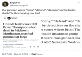 brynn @kinematografi the gunman wrote "deny", "defend", "depose" on the bullet shells? is this f------ real life? =abc NEWS UnitedHealthcare CEO Brian Thompson shot dead in Midtown Manhattan, masked gunman at large The shooting appears to be a "brazen, targeted attack," police said. By Aaron Katersky, Emily Shapiro and Miles Cohen December 4, 2024, 11:30 PM • 11 min f "deny," "defend" and "de by detectives on the she e scene where Brian Tho major insurance group lthcare, was gunned dow d ABC News late Wednes ET read 12:27 AM Dec 5, 2024 1.3M Views