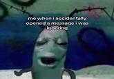 me when i accidentally opened a message i was ignoring