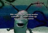 Me when the rong water comes up and I end up swallowing some