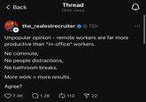 < Back Thread 194K views The Realest Recruiter + the_realestrecruiter 15h Unpopular opinion - remote workers are far more productive than "in-office" workers. No commute, No people distractions, No bathroom breaks. More work = more results. Agree? 7.4K Q1.2K 113 22