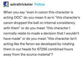 astraltrickster Follow When you say "even in canon this character is acting OOC" do you mean it as in "this character's canon dropped the ball on internal consistency with them" or do you mean "this character I normally relate to made a decision that I wouldn't have made" or do you mean "this character isn't acting like the fanon we developed by rotating them in our heads for 67295 combined hours away from the source material"?
