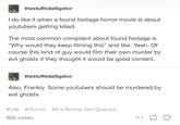 thestuffedalligator I do like it when a found footage horror movie is about youtubers getting killed. The most common complaint about found footage is "Why would they keep filming this" and like. Yeah. Of course this kind of guy would film their own murder by evil ghosts if they thought it would be good content. thestuffedalligator Also. Frankly. Some youtubers should be murdered by evil ghosts #Life #Humor #It's Gonna Get Queued 805 notes [7