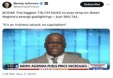 Benny Johnson @bennyjohnson BENNYL SHOW Subscribe ... BOOM: The biggest TRUTH NUKE to ever drop on Biden Regime's energy gaslighting-Just BRUTAL. "It's an indirect attack on capitalism" U-25 0.17% 218.D .32% 784 +3.22 0.86% +1 1.86% 539 3:040X BIDEN AGENDA FUELS PRICE INCREASES NEWS 1:18 PM Nov 3, 2022 BREAKING NEWS COUNTDOWN TO THE MIDTERMS 6 DAYS