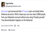 Eugen Rochko @Gargron@mastodon.social @mosseri just announced that #Threads users can finally follow fediverse accounts. Which means you can now reach 200M people from your Mastodon account without ever using Threads yourself. True decentralization happens on the fediverse! Dec 04, 2024, 07:40 PM 618 boosts 906 favorites Web