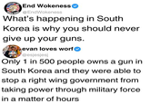 End Wokeness @EndWokeness What's happening in South Korea is why you should never give up your guns. evan loves worf @esjesjesj Only 1 in 500 people owns a gun in South Korea and they were able to stop a right wing government from taking power through military force in a matter of hours