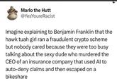Marlo the Hutt @YesYoure Racist Imagine explaining to Benjamin Franklin that the hawk tuah girl ran a fraudulent crypto scheme but nobody cared because they were too busy talking about the sexy dude who murdered the CEO of an insurance company that used Al to auto-deny claims and then escaped on a bikeshare