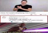 40 How To Learn Anything 10x Faster 2,669,180 views A Highlighted comment Aviral Aryal 1 month ago I SPEEDED THE VIDEO x1.5 64K 2.8K SO THAT I CAN LEARN 15 TIMES FASTER 545646 REPLY He's too dangerous to be left alive!