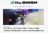 the ONION America's Finest News Source News Local Politics Entertainment Sports Opinion More POLICE DEPARTMENT NYPO CRIME stoppers- 1800-577-8477 (TIPS) News, News In Brief 'No Way To Stop This,' Says Only Nation Without Universal Healthcare