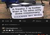 Calm down... A freaky 7 is hotter than a 10 who only does missionary CHANGE MY MIND 4,6k BEST COMMENTS 156 Share T FaberEggMaster • 2h es 20 Awards Idk man, I wait until they're 18, but you do you... Donly 204