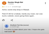 Sorry about that G Gurdev Singh Bal 1 review a month ago Awful, worst chip shop in Walsall. Paid £7.60 for a kebab, hardly any meat, nan was burnt, rubbish, never going there again. Shelfield Fish Bar (owner) a month ago I'm sorry to hear about your nan, I hope she gets well soon