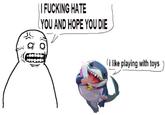 I F------ HATE YOU AND HOPE YOU DIE i like playing with toys