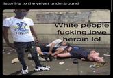 listening to the velvet underground POISON White people f------ love heroin lol