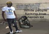 POISON White people f------ love heroin lol