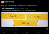horse dentist ❤ @equine_dentist POV: your insurance claim was denied by UnitedHealthcare horse dentist @equine_dentist . Dec 8 not giving up or trying again, but a third, more sinister option Give Up Call Luigi 10:25 PM. Dec 9, 2024 3.9M Views 49 20K Try Again 224K 7.5K ... ↑ +]