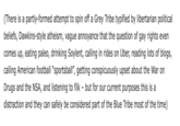 (There is a partly-formed attempt to spin off a Grey Tribe typified by libertarian political beliefs, Dawkins-style atheism, vague annoyance that the question of gay rights even comes up, eating paleo, drinking Soylent, calling in rides on Uber, reading lots of blogs, calling American football "sportsball", getting conspicuously upset about the War on Drugs and the NSA, and listening to filk - but for our current purposes this is a distraction and they can safely be considered part of the Blue Tribe most of the time)