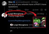 Max @minordissent .22 May Do any of you retards have a PhD? I have questions 12 1712 81 ili 551K 24 May: Luigi Mangione PepMan.. Pretty huge D--- x.com/PepMangione/st...uigi's Luigi Mangione @Pe lansion. Replying to @minordissent HD ya