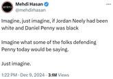 zeteo Mehdi Hasan @mehdirhasan Imagine, just imagine, if Jordan Neely had been white and Daniel Penny was black Imagine what some of the folks defending Penny today would be saying. Just imagine. 1:22 PM Dec 9, 2024 3.1M Views