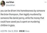 soul khan @soulkhan you can be driven into homelessness by someone like brian thompson, then legally murdered by someone like daniel penny, while the money that could have saved you is spent on murdering children in gaza. 4:23 PM Dec 9, 2024 819.5K Views •