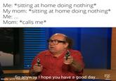 Me: *sitting at home doing nothing* My mom: *sitting at home doing nothing* Me: ... Mom: *calls me* 8 So made with me anyway I hope you have a good day... ☑