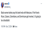mr.vvs @mistervvs_ Black women better pray this beef ends with Mexicans. If the Puerto Rican, Cubans, Colombians, and Dominicans get involved, it's going to be a bloodbath. • 11:15 PM Dec 7, 2024 3M Views