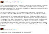 andalusiapunk Folgen so my brother was telling me about this human resources certification he attended a while ago. in a panel, the panelist asked a bunch of people in attendance, "who here knows if an applicant for a job is right for it in under 60 seconds?" hands shot up around the room, people smug about their ability to "weed out the riff-raff" when it came to hiring for their fortune 500. "you should all be fired and probably in jail," they said, waiting for the whole room to get uncomfortable, then continued, "because the only things you can really learn about a human being in under 60 seconds are all things that are fueled by prejudices and biases covered by american law. so now, i will teach you how to stop being racist, sexist, judgmental assholes and hire people that will better your company of employ." sourcedumal Folgen I need this to be force taught at all companies ...
