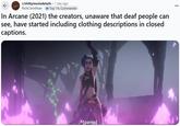 ← r/shittymoviedetails 1 day ago RichCorinthian Top 1% Commenter In Arcane (2021) the creators, unaware that deaf people can see, have started including clothing descriptions in closed captions. K [pants]