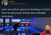soup D @soupintheircan men are either good at bowling or know how to eat p---- these are mutually exclusive i am possibly the worst bowler in the entire world 19 MY B