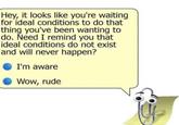 Hey, it looks like you're waiting for ideal conditions to do that thing you've been wanting to do. Need I remind you that ideal conditions do not exist and will never happen? I'm aware Wow, rude