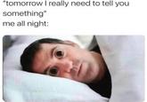 "tomorrow I really need to tell you something" me all night: