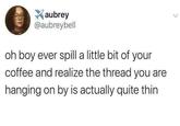 aubrey @aubreybell oh boy ever spill a little bit of your coffee and realize the thread you are hanging on by is actually quite thin
