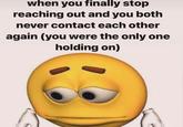 when you finally stop reaching out and you both never contact each other again (you were the only one holding on)